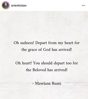 Oh sadness! Depart from my heart for the grace of God has arrived! Oh heart! You should depart too for the Beloved has departed! - Mawlana Rumi.